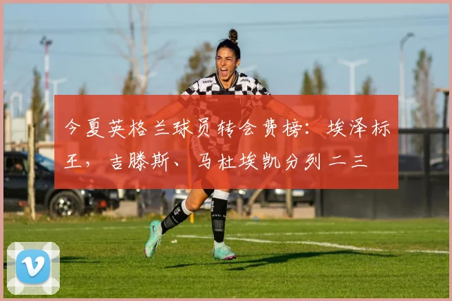今夏英格兰球员转会费榜：埃泽标王，吉滕斯、马杜埃凯分列二三