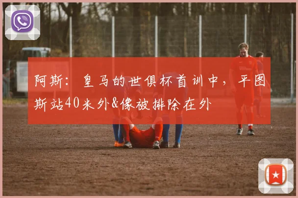 阿斯：皇马的世俱杯首训中，平图斯站40米外&像被排除在外